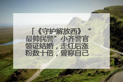 《守护解放西》“最帅民警”小齐警官领证结婚，走红后涨粉数十倍，曾称自己只是普通人