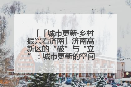 「城市更新·乡村振兴看济南」济南高新区的“破”与“立”：城市更新的空间密码与品质进阶
