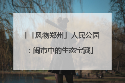 「风物郑州」人民公园：闹市中的生态宝藏