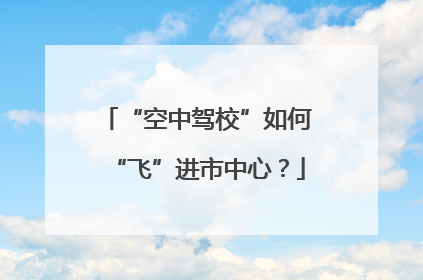 “空中驾校”如何“飞”进市中心？