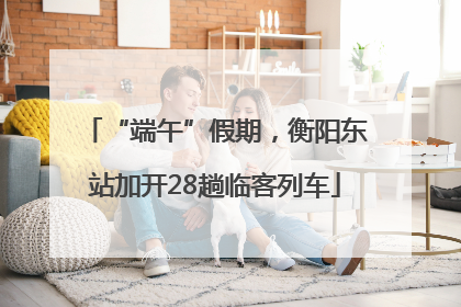 “端午”假期，衡阳东站加开28趟临客列车