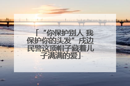 “你保护别人 我保护你的头发”戍边民警这顶帽子藏着儿子满满的爱