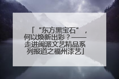 “东方黑宝石”，何以焕新出彩？——走进闽派文艺精品系列报道之福州漆艺