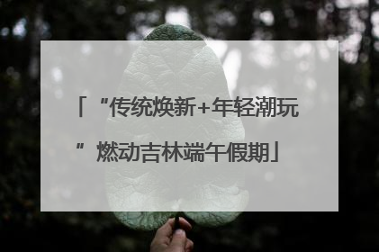 “传统焕新+年轻潮玩”燃动吉林端午假期