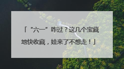 “六一”咋过？这几个宝藏地快收藏，娃来了不想走！