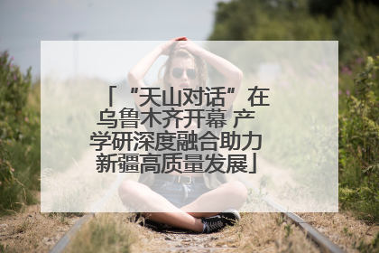 “天山对话”在乌鲁木齐开幕 产学研深度融合助力新疆高质量发展