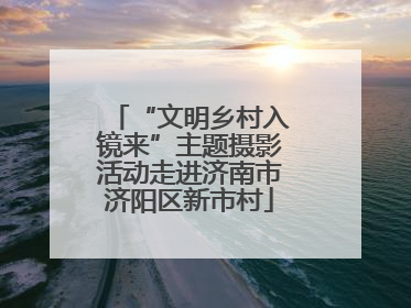 “文明乡村入镜来”主题摄影活动走进济南市济阳区新市村