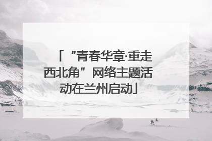 “青春华章·重走西北角”网络主题活动在兰州启动