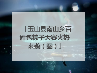 玉山县南山乡百姓包粽子大赛火热来袭（图）