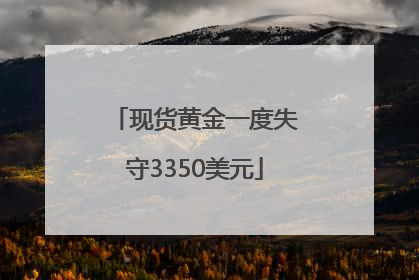 现货黄金一度失守3350美元