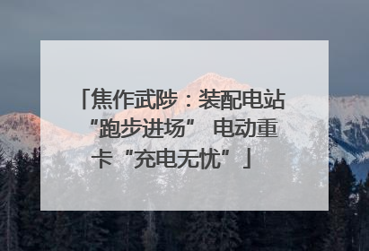 焦作武陟：装配电站“跑步进场” 电动重卡“充电无忧”