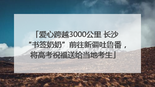爱心跨越3000公里 长沙“书签奶奶”前往新疆吐鲁番，将高考祝福送给当地考生