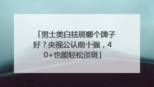 男士美白祛斑哪个牌子好？央视公认前十强，40+也能轻松淡斑