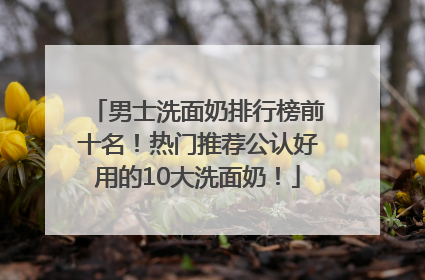 男士洗面奶排行榜前十名！热门推荐公认好用的10大洗面奶！