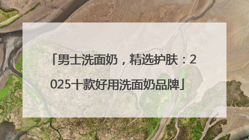 男士洗面奶，精选护肤：2025十款好用洗面奶品牌