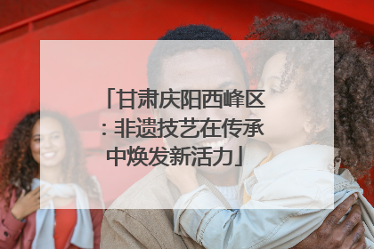 甘肃庆阳西峰区：非遗技艺在传承中焕发新活力