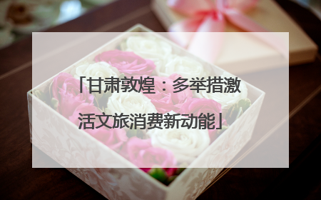 甘肃敦煌：多举措激活文旅消费新动能