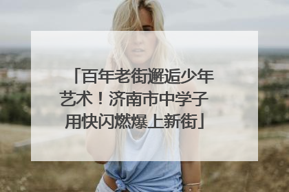 百年老街邂逅少年艺术！济南市中学子用快闪燃爆上新街