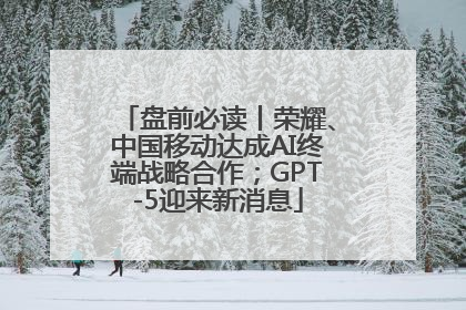 盘前必读丨荣耀、中国移动达成AI终端战略合作；GPT-5迎来新消息