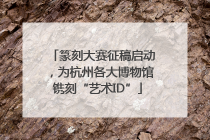篆刻大赛征稿启动，为杭州各大博物馆镌刻“艺术ID”