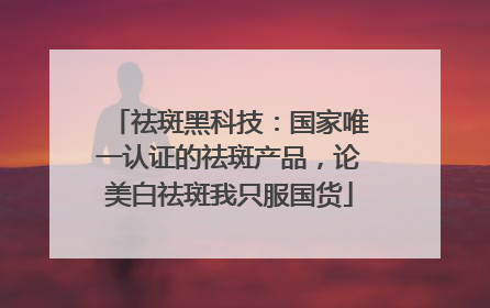 祛斑黑科技：国家唯一认证的祛斑产品，论美白祛斑我只服国货