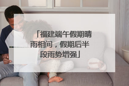 福建端午假期晴雨相间，假期后半段雨势增强