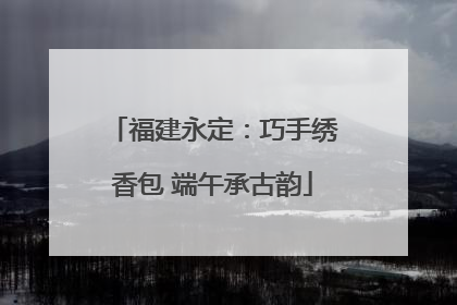 福建永定：巧手绣香包 端午承古韵