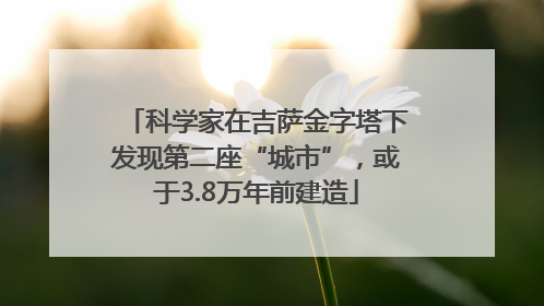 科学家在吉萨金字塔下发现第二座“城市”，或于3.8万年前建造