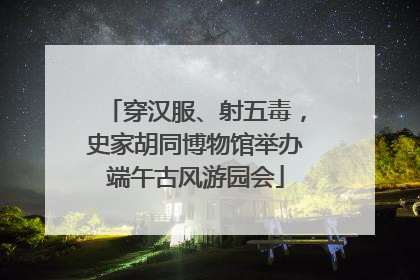 穿汉服、射五毒，史家胡同博物馆举办端午古风游园会