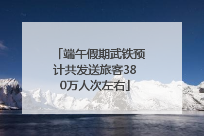 端午假期武铁预计共发送旅客380万人次左右
