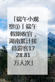 端午小观察③丨端午假期收官，湖南累计接待游客1728.81万人次