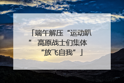 端午解压“运动趴” 高原战士们集体“放飞自我”