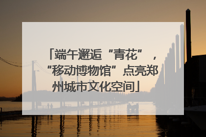 端午邂逅“青花”，“移动博物馆”点亮郑州城市文化空间