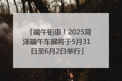 端午钜惠！2025菏泽端午车展将于5月31日至6月2日举行