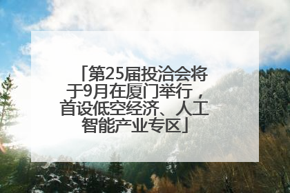 第25届投洽会将于9月在厦门举行，首设低空经济、人工智能产业专区