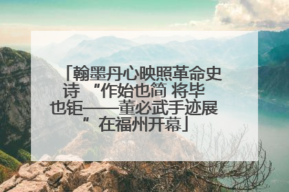 翰墨丹心映照革命史诗 “作始也简 将毕也钜——董必武手迹展”在福州开幕