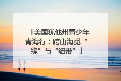 美国犹他州青少年青海行：跨山海觅“缘”与“纽带”