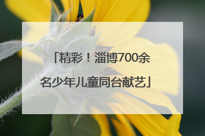 精彩！淄博700余名少年儿童同台献艺