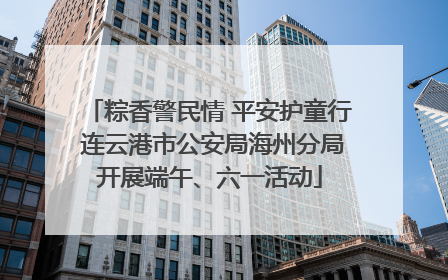 粽香警民情 平安护童行 连云港市公安局海州分局开展端午、六一活动
