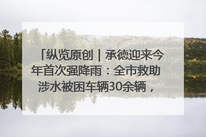 纵览原创｜承德迎来今年首次强降雨：全市救助涉水被困车辆30余辆，8日晚市区已无积水路段，交通恢复畅通