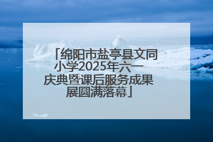 绵阳市盐亭县文同小学2025年六一庆典暨课后服务成果展圆满落幕