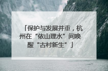 保护与发展并重，杭州在“依山理水”间唤醒“古村新生”