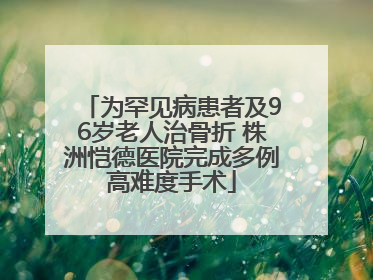 为罕见病患者及96岁老人治骨折 株洲恺德医院完成多例高难度手术