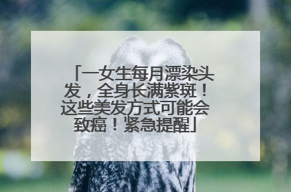 一女生每月漂染头发，全身长满紫斑！这些美发方式可能会致癌！紧急提醒