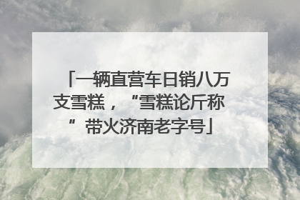 一辆直营车日销八万支雪糕，“雪糕论斤称”带火济南老字号