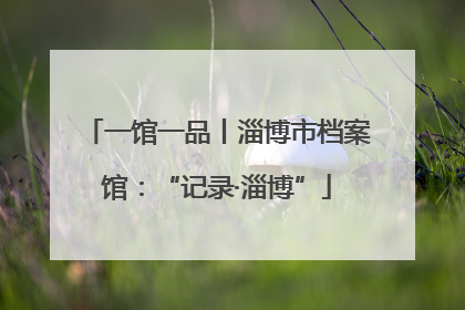一馆一品丨淄博市档案馆：“记录·淄博”