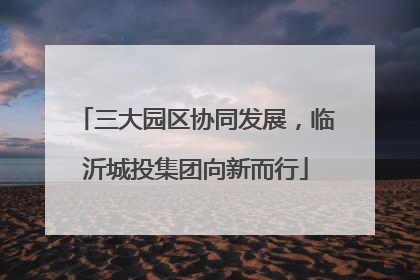 三大园区协同发展，临沂城投集团向新而行