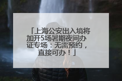 上海公安出入境将加开5场暑期夜间办证专场：无需预约，直接可办！