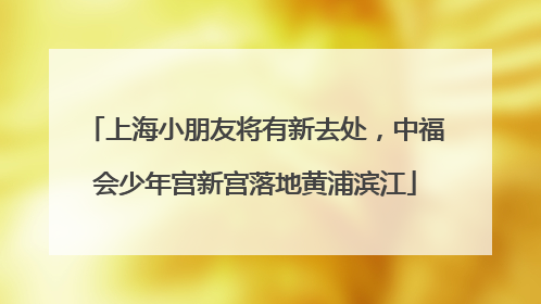 上海小朋友将有新去处，中福会少年宫新宫落地黄浦滨江