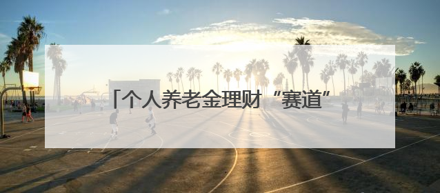 个人养老金理财“赛道”升温！35只产品“同场角逐”，固收类成主力
